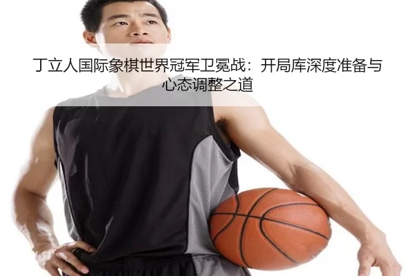 丁立人国际象棋世界冠军卫冕战：开局库深度准备与心态调整之道